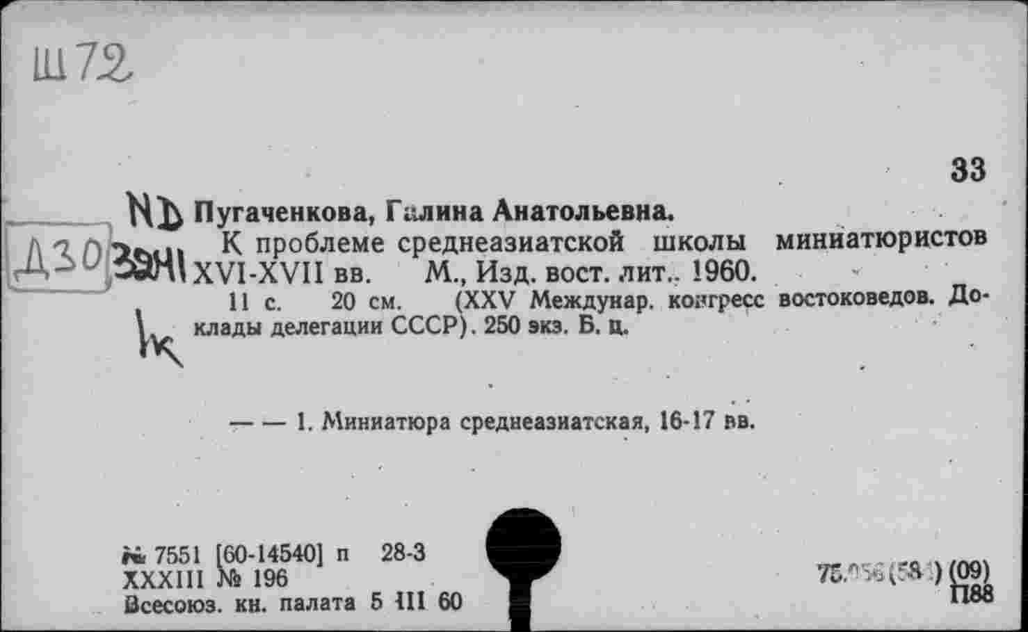 ﻿Ц172.
33
H Пугаченкова, Галина Анатольевна.
д -2	К проблеме среднеазиатской школы миниатюристов
• 59nlXVI-XVII вв. М., Изд. вост. лит.. I960.
11с.	20 см. (XXV Междунар. конгресс востоковедов. До-
1 клады делегации СССР). 250 экз. Б. Ц.
-----1. Миниатюра среднеазиатская, 16-17 вв.
№ 7551 [60-14540] п 28-3
ХХХШ № 196
Всесоюз. кн. палата 5 III 60